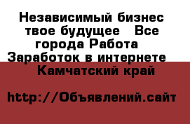 Независимый бизнес-твое будущее - Все города Работа » Заработок в интернете   . Камчатский край